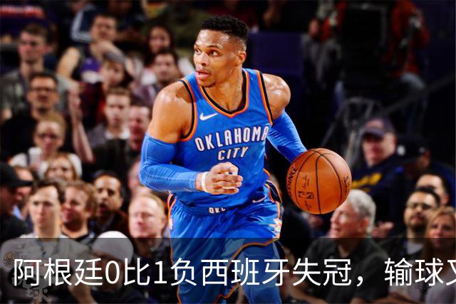 阿根廷0比1负西班牙失冠，输球又输人全队仅梅西配得上尊重