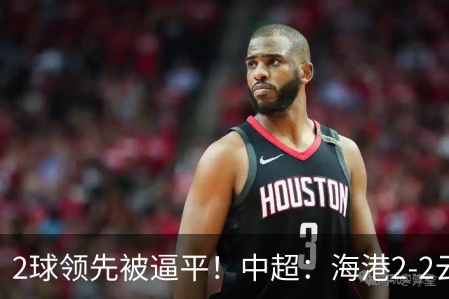 2球领先被逼平！中超：海港2-2云南，布尼亚明造2球，岳鑫破门